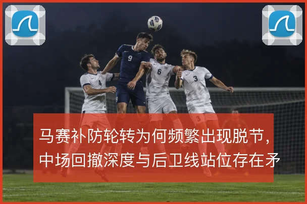 马赛补防轮转为何频繁出现脱节，中场回撤深度与后卫线站位存在矛盾