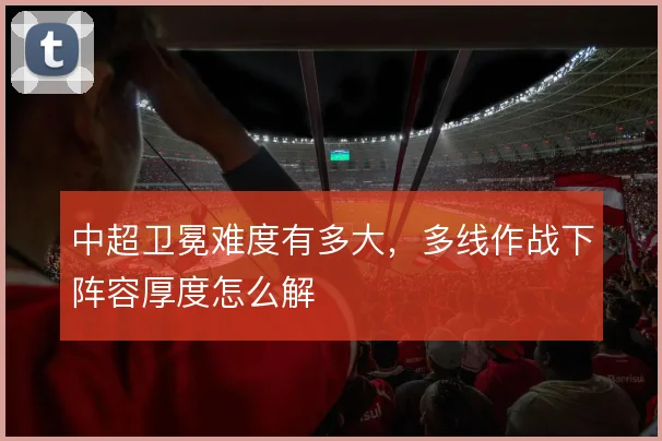 中超卫冕难度有多大，多线作战下阵容厚度怎么解