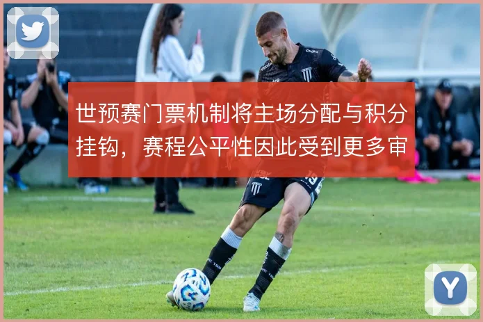 世预赛门票机制将主场分配与积分挂钩，赛程公平性因此受到更多审视