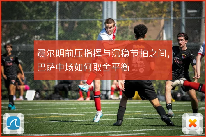 费尔明前压指挥与沉稳节拍之间，巴萨中场如何取舍平衡