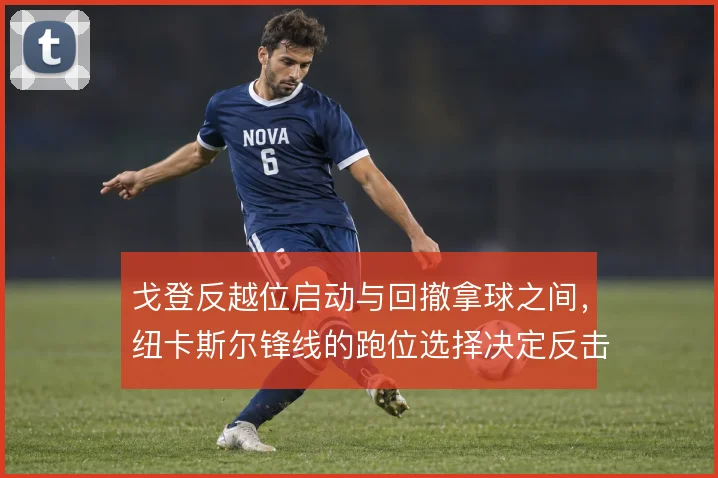 戈登反越位启动与回撤拿球之间，纽卡斯尔锋线的跑位选择决定反击效率