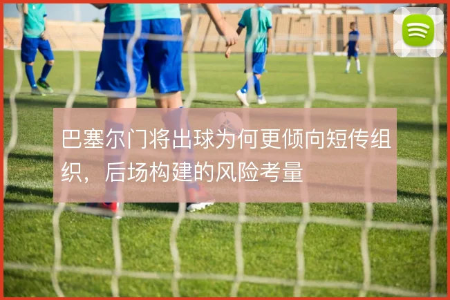 巴塞尔门将出球为何更倾向短传组织,后场构建的风险考量