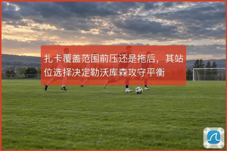 扎卡覆盖范围前压还是拖后,其站位选择决定勒沃库森攻守平衡
