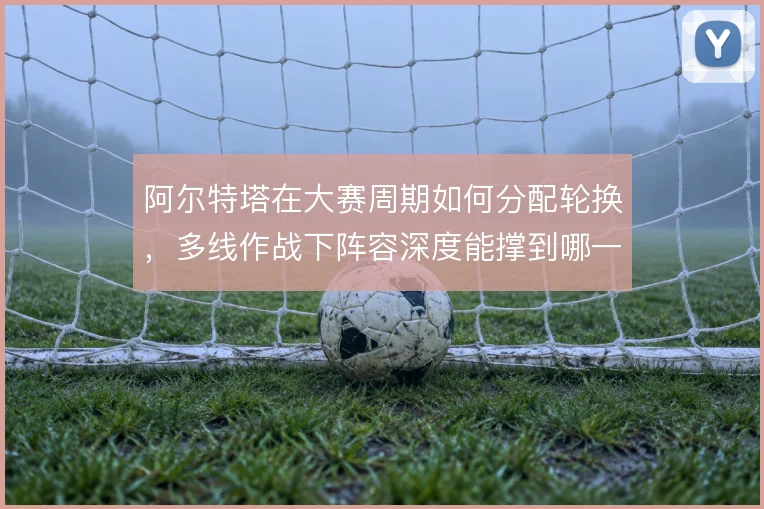 阿尔特塔在大赛周期如何分配轮换，多线作战下阵容深度能撑到哪一步