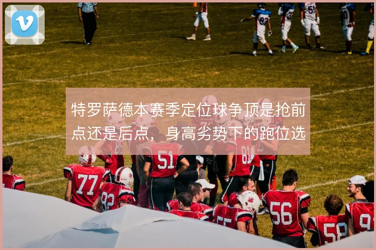 特罗萨德本赛季定位球争顶是抢前点还是后点，身高劣势下的跑位选择