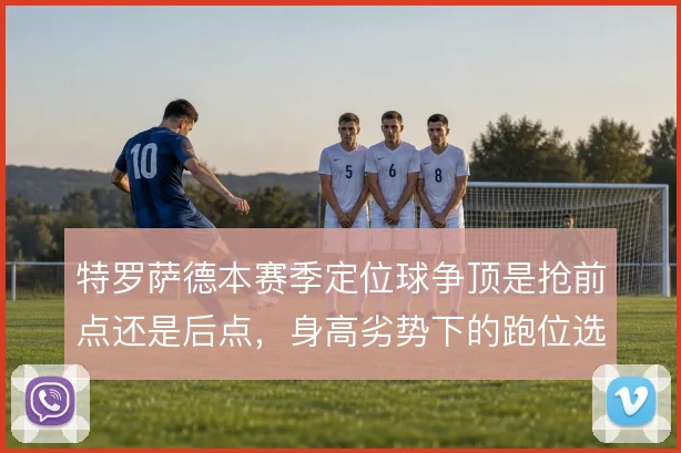 特罗萨德本赛季定位球争顶是抢前点还是后点，身高劣势下的跑位选择