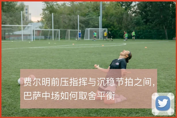 费尔明前压指挥与沉稳节拍之间，巴萨中场如何取舍平衡