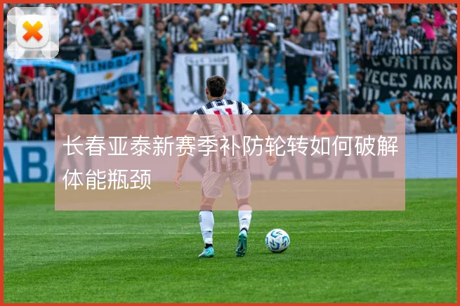 长春亚泰新赛季补防轮转如何破解体能瓶颈