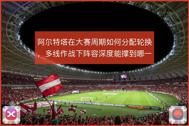阿尔特塔在大赛周期如何分配轮换，多线作战下阵容深度能撑到哪一步