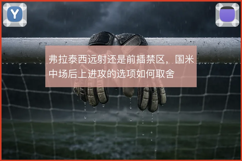 弗拉泰西远射还是前插禁区，国米中场后上进攻的选项如何取舍