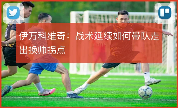 伊万科维奇：战术延续如何带队走出换帅拐点