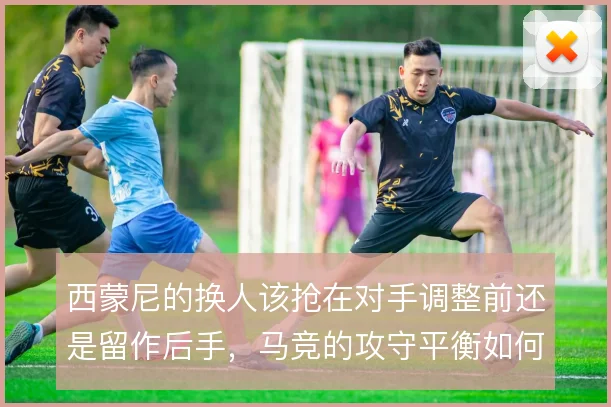 西蒙尼的换人该抢在对手调整前还是留作后手，马竞的攻守平衡如何维持