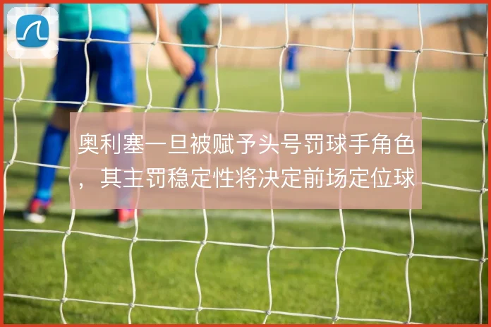 奥利塞一旦被赋予头号罚球手角色，其主罚稳定性将决定前场定位球威胁层级