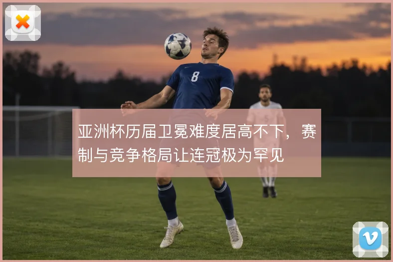 亚洲杯历届卫冕难度居高不下，赛制与竞争格局让连冠极为罕见